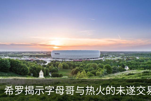 希罗揭示字母哥与热火的未遂交易背后故事
